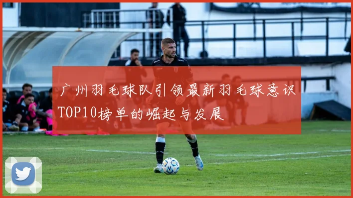 广州羽毛球队引领最新羽毛球意识TOP10榜单的崛起与发展
