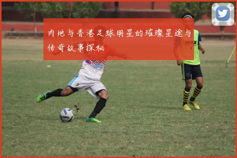 内地与香港足球明星的璀璨星途与传奇故事探秘